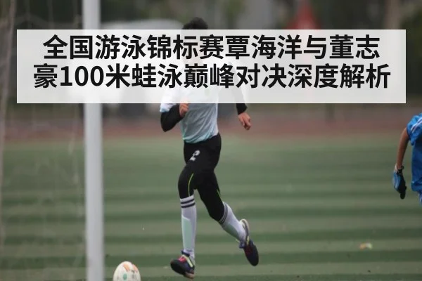 全国游泳锦标赛覃海洋与董志豪100米蛙泳巅峰对决深度解析 - NG28