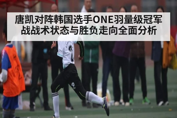 唐凯对阵韩国选手ONE羽量级冠军战战术状态与胜负走向全面分析 - NG28