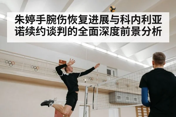 朱婷手腕伤恢复进展与科内利亚诺续约谈判的全面深度前景分析 - NG28